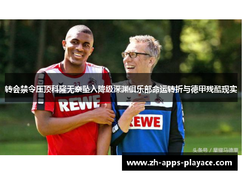 转会禁令压顶科隆无奈坠入降级深渊俱乐部命运转折与德甲残酷现实