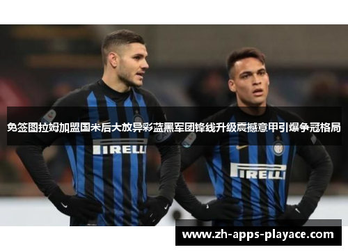免签图拉姆加盟国米后大放异彩蓝黑军团锋线升级震撼意甲引爆争冠格局 免签图拉姆加盟国米后大放异彩蓝黑军团锋线升级震撼意甲引爆争冠格局