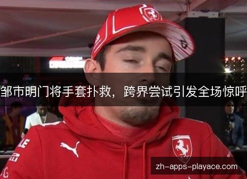 邹市明门将手套扑救,跨界尝试引发全场惊呼 邹市明门将手套扑救,跨界尝试引发全场惊呼